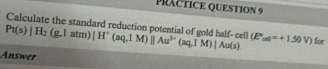 PRACTICE QUESTION 9 
Calculate the standard reduction potential of gold half- cell
Pt(s)|H_2(g,1atm)|H^+(aq,1M)||Au^(3+)(aq,1M)|Au(s). (E°_cdl=+1.50V) for 
Answer