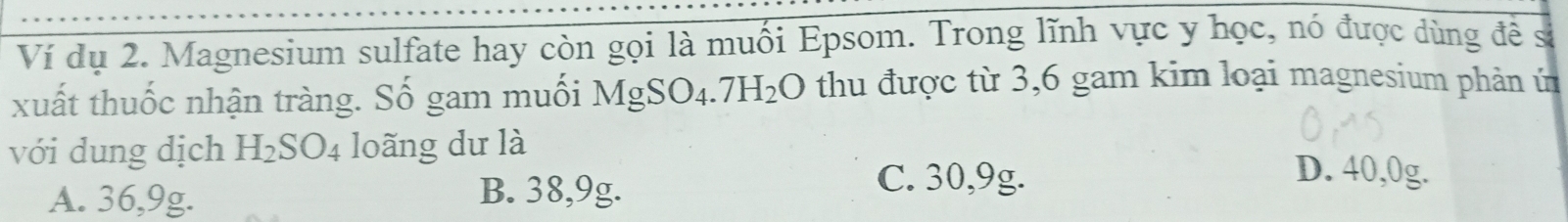 Ví dụ 2. Magnesium sulfate hay còn gọi là muối Epsom. Trong lĩnh vực y học, nó được dùng đề s
xuất thuốc nhận tràng. Số gam muối MgSO_4.7H_2O thu được từ 3,6 gam kim loại magnesium phản ủ
với dung dịch H_2SO_4 loãng dư là D. 40,0g.
A. 36,9g. B. 38, 9g.
C. 30,9g.