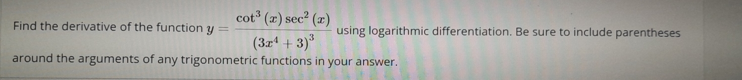 Find the derivative of the function y=frac cot^3(x)sec^2(x)(3x^4+3)^3 using logarithmic differentiation. Be sure to include parentheses 
around the arguments of any trigonometric functions in your answer.