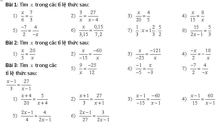 Tìm x trong các tỉ lệ thức sau: 
1)  x/6 = 7/3   3/x = 27/x-4  3)  x/20 = 4/5  4)  x/15 = 8/x 
2) 
5)  (-7)/2 = 4/-x  6)  x/3,15 = (0,15)/7,2  7)  1/3 :x=1 2/3 : 5/2  8)  15/2x-1 = 5/3 
Bài 2: Tìm x trong các tỉ lệ thức sau: 
1)  x/5 = 20/x   x/-15 = (-60)/x  3)  x/-25 = (-121)/x  4)  (-x)/2 =- 18/x 
2) 
Bài 3: Tìm x trong các 5)  9/x = (-25)/12  6)  (-1)/-5 = x/-3  7)  (-7)/2 = 4/-x 
tỉ lệ thức sau:
 (x-1)/3 = 27/x-1 
1)  (x+4)/20 = 5/x+4  2)  (x+1)/3 = 27/x+1  3)  (x-1)/-15 = (-60)/x-1  4)  (x-1)/15 = 60/x-1 
5)  (2x-1)/4 = 4/2x-1  6)  (2x-1)/27 = 3/2x-1 