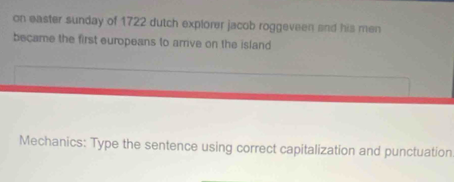 on easter sunday of 1722 dutch explorer jacob roggeveen and his men 
became the first europeans to arrive on the island 
Mechanics: Type the sentence using correct capitalization and punctuation