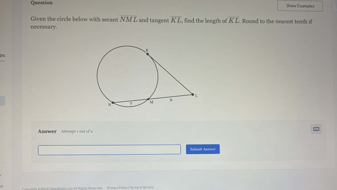 Question Show Examples 
Given the circle below with secant overline NML and tangent overline KL , find the length of overline KL. Round to the nearest tenth if 
necessary. 
0% 
Answer Attempt 1 out of 2 
Submit Answer 
ut Convright ©2024 DeltaMath.com All Rights Reserved. Privacy Policy | Terms of Service