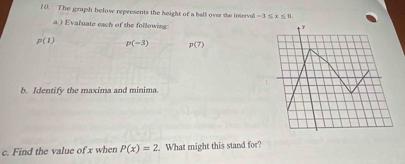 The graph below represents the height of a ball over the interval -3≤ x≤ 8. 
a.) Evaluate each of the following:
y
p(1)
p(-3) p(7)
b. Identify the maxima and minima. 
c. Find the value of x when P(x)=2. What might this stand for?