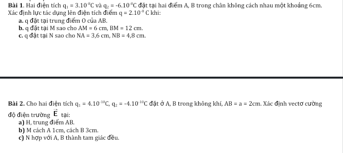 Hai điện tích q_1=3.10^(-8)C và q_2=-6.10^(-8)C đặt tại hai điểm A, B trong chân không cách nhau một khoảng 6cm. 
Xác định lực tác dụng lên điện tích điểm q=2.10^(-8)C khi: 
a. q đặt tại trung điểm O của AB. 
b. q đặt tại M sao cho AM=6cm, BM=12cm. 
c. q đặt tại N sao cho NA=3, 6cm, NB=4,8cm. 
Bài 2. Cho hai điện tích q_1=4.10^(-10)C, q_2=-4.10^(-10)C đặt ở A, B trong không khí, AB=a=2cm. Xác định vectơ cường 
độ điện trường vector E tại: 
a) H, trung điểm AB, 
b) M cách A 1cm, cách B 3cm. 
c) N hợp với A, B thành tam giác đều.