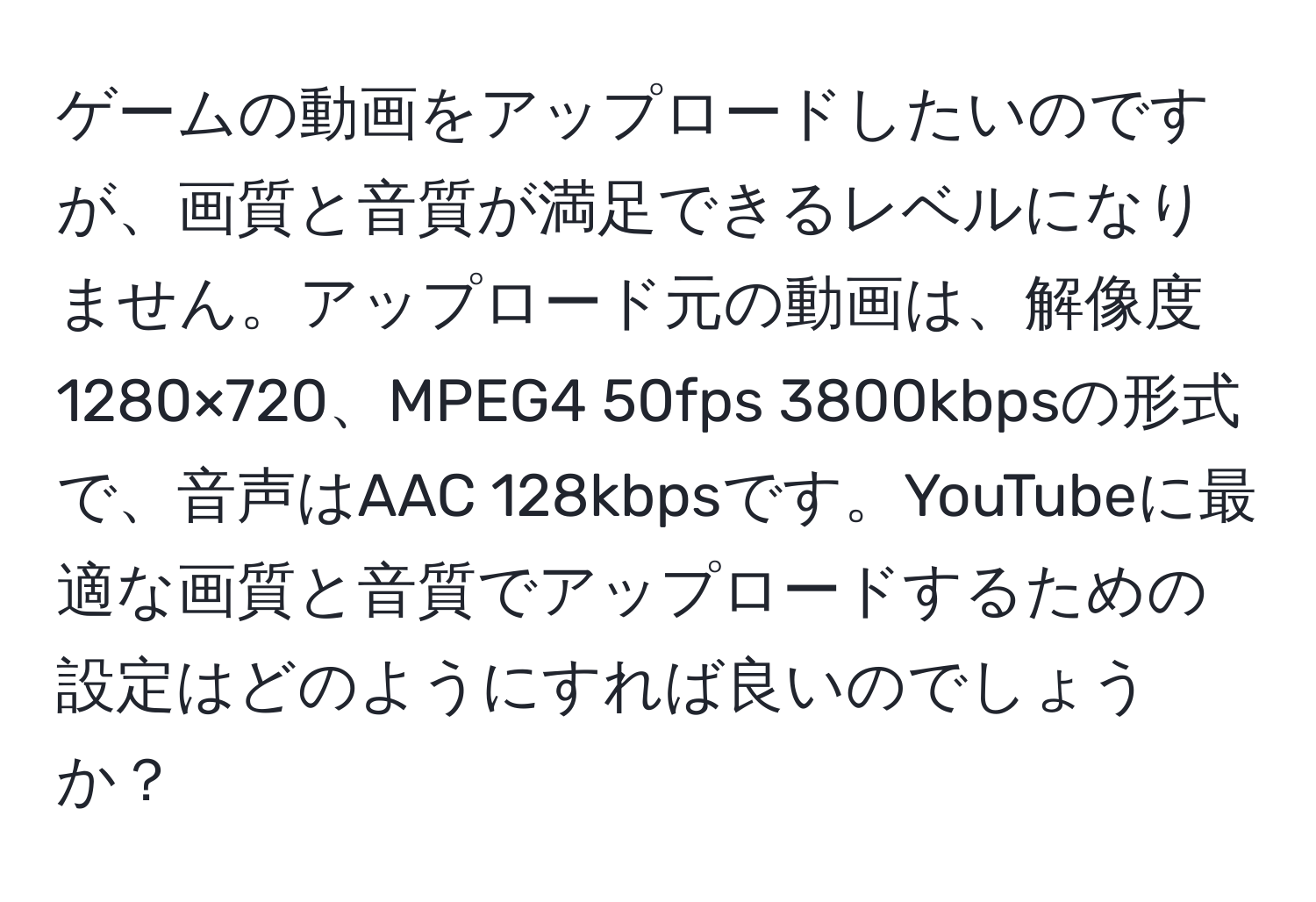 ゲームの動画をアップロードしたいのですが、画質と音質が満足できるレベルになりません。アップロード元の動画は、解像度1280×720、MPEG4 50fps 3800kbpsの形式で、音声はAAC 128kbpsです。YouTubeに最適な画質と音質でアップロードするための設定はどのようにすれば良いのでしょうか？