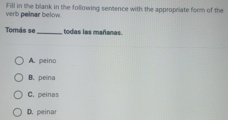 Fill in the blank in the following sentence with the appropriate form of the
verb peinar below.
Tomás se _todas las mañanas.
A. peino
B. peina
C. peinas
D. peinar