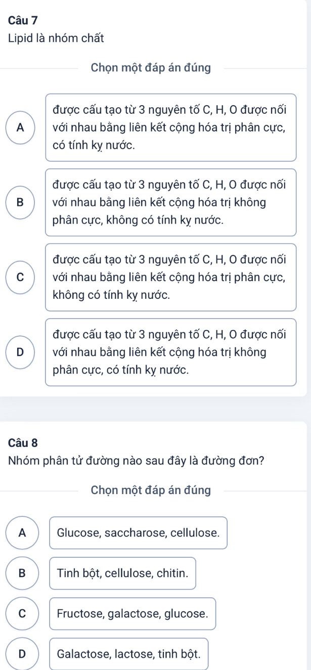 Lipid là nhóm chất
Chọn một đáp án đúng
được cấu tạo từ 3 nguyên tố C, H, 0 được nối
A với nhau bằng liên kết cộng hóa trị phân cực,
có tính kỵ nước.
được cấu tạo từ 3 nguyên tố C, H, O được nối
B với nhau bằng liên kết cộng hóa trị không
phân cực, không có tính kỵ nước.
được cấu tạo từ 3 nguyên tố C, H, O được nối
C với nhau bằng liên kết cộng hóa trị phân cực,
không có tính kỵ nước.
được cấu tạo từ 3 nguyên tố C, H, O được nối
D với nhau bằng liên kết cộng hóa trị không
phân cực, có tính kỵ nước.
Câu 8
Nhóm phân tử đường nào sau đây là đường đơn?
Chọn một đáp án đúng
A Glucose, saccharose, cellulose.
B Tinh bột, cellulose, chitin.
C Fructose, galactose, glucose.
D Galactose, lactose, tinh bột.