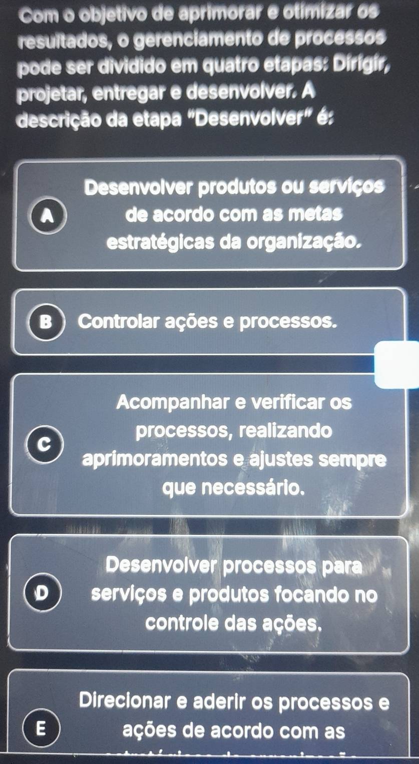 Com o objetivo de aprimorar e otimizar os
resultados, o gerenciamento de processos
pode ser dividido em quatro etapas: Dírígír,
projetar, entregar e desenvolver. A
descrição da etapa "Desenvol /er^* é:
Desenvolver produtos ou serviços
A de acordo com as metas
estratégicas da organização.
B Controlar ações e processos.
Acompanhar e verificar os
processos, realizando
C
aprimoramentos e ajustes sempre
que necessário.
Desenvolver processos para
D serviços e produtos focando no
controle das ações.
Direcionar e aderir os processos e
E ações de acordo com as