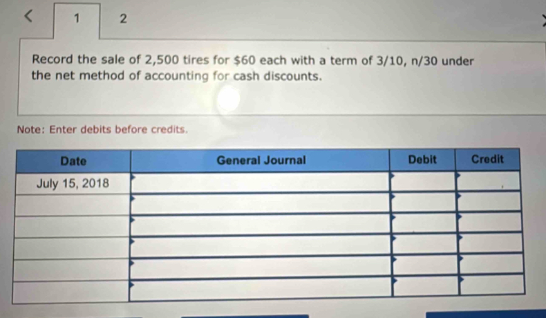 < 1 2 
Record the sale of 2,500 tires for $60 each with a term of 3/10, n/30 under 
the net method of accounting for cash discounts. 
Note: Enter debits before credits.