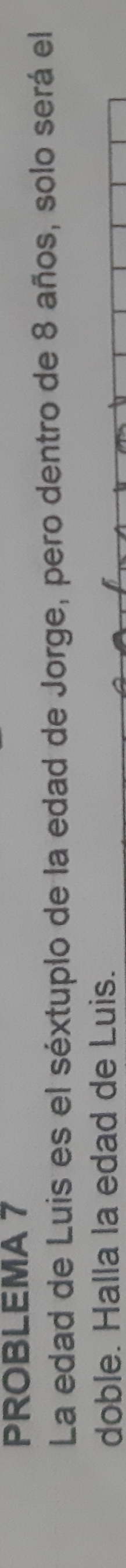 PROBLEMA 7 
La edad de Luis es el séxtuplo de la edad de Jorge, pero dentro de 8 años, solo será el 
doble. Halla la edad de Luis.