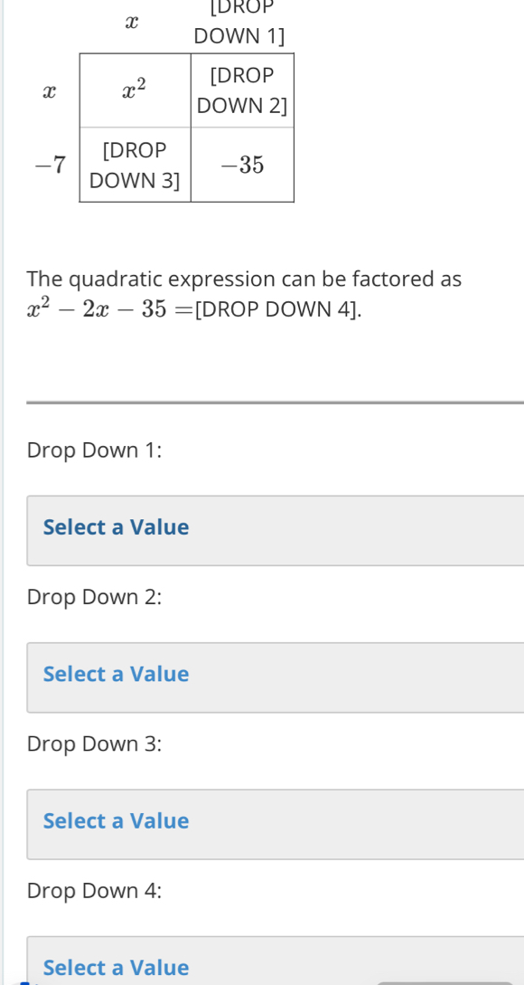 IDROP
x DOWN 
The quadratic expression can be factored as
x^2-2x-35= [DROP DOWN 4].
Drop Down 1:
Select a Value
Drop Down 2:
Select a Value
Drop Down 3:
Select a Value
Drop Down 4:
Select a Value