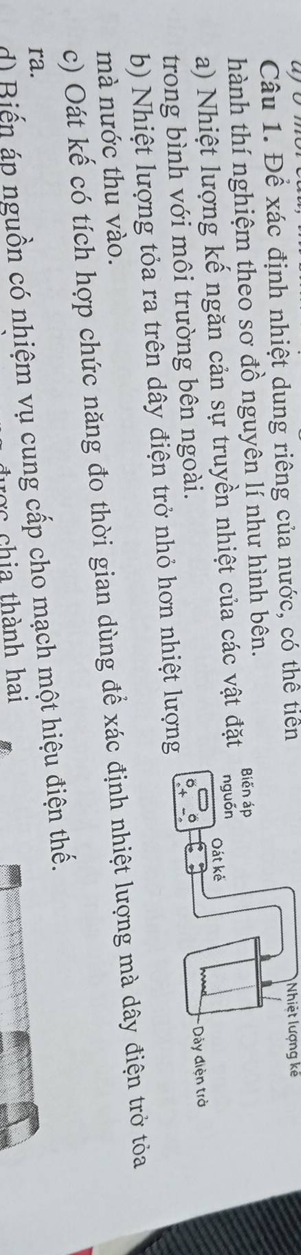 ayor 
Câu 1. Để xác định nhiệt dung riêng của nước, có thể tiên Nhiệt lượng kế 
hành thí nghiệm theo sơ đồ nguyên lí như hình bên. 
a) Nhiệt lượng kế ngăn cản sự truyền nhiệt của các vật đặ 
trong bình với môi trường bên ngoài. 
b) Nhiệt lượng tỏa ra trên dây điện trở nhỏ hơn nhiệt lượn 
mà nước thu vào. 
c) Oát kế có tích hợp chức năng đo thời gian dùng để xác định nhiệt lượng mà dây điện trở tỏa 
ra. 
d) Biến áp nguồn có nhiệm vụ cung cấp cho mạch một hiệu điện thế. 
hi thành hai