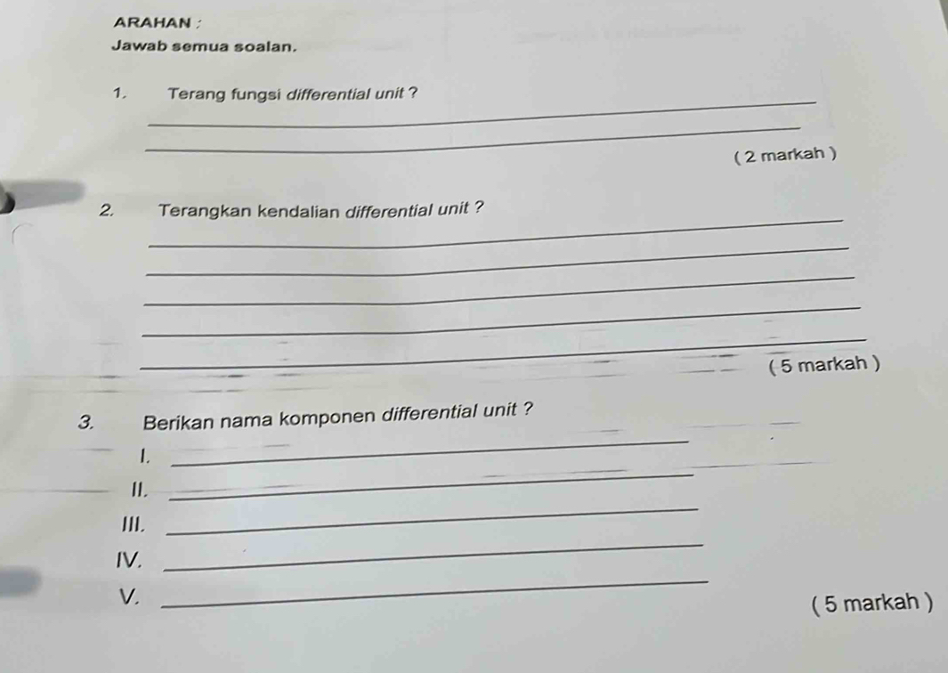 ARAHAN ; 
Jawab semua soalan. 
1. Terang fungsi differential unit ? 
_ 
( 2 markah ) 
_ 
2. Terangkan kendalian differential unit ? 
_ 
_ 
_ 
_ 
( 5 markah ) 
_ 
3. Berikan nama komponen differential unit ? 
1. 
_ 
_ 
_II. 
_ 
III. 
_ 
_ 
IV. 
_ 
V. 
( 5 markah )