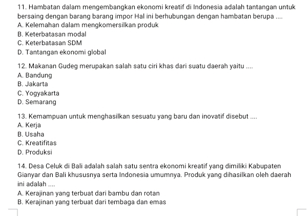 Hambatan dalam mengembangkan ekonomi kreatif di Indonesia adalah tantangan untuk
bersaing dengan barang barang impor Hal ini berhubungan dengan hambatan berupa ....
A. Kelemahan dalam mengkomersilkan produk
B. Keterbatasan modal
C. Keterbatasan SDM
D. Tantangan ekonomi global
12. Makanan Gudeg merupakan salah satu ciri khas dari suatu daerah yaitu ....
A. Bandung
B. Jakarta
C. Yogyakarta
D. Semarang
13. Kemampuan untuk menghasilkan sesuatu yang baru dan inovatif disebut ....
A. Kerja
B. Usaha
C. Kreatifitas
D. Produksi
14. Desa Celuk di Bali adalah salah satu sentra ekonomi kreatif yang dimiliki Kabupaten
Gianyar dan Bali khususnya serta Indonesia umumnya. Produk yang dihasilkan oleh daerah
ini adalah ....
A. Kerajinan yang terbuat dari bambu dan rotan
B. Kerajinan yang terbuat dari tembaga dan emas