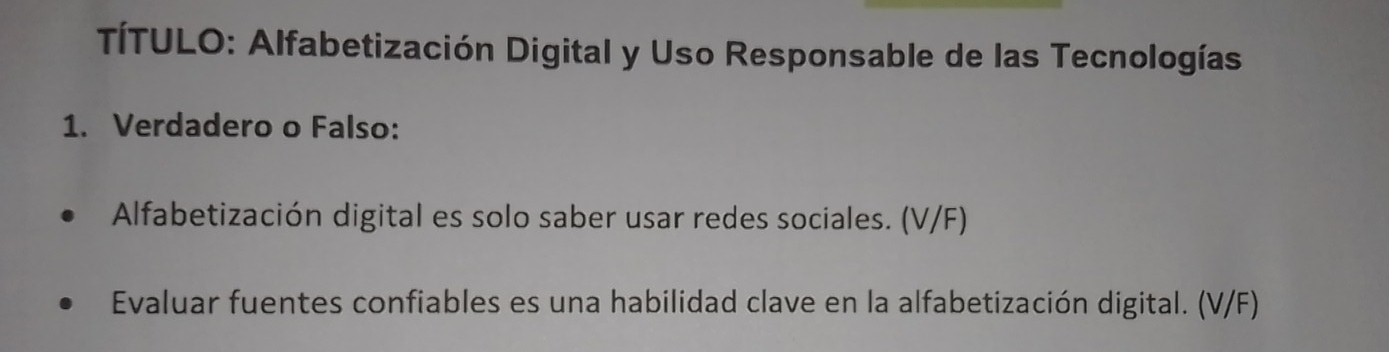 TÍTULO: Alfabetización Digital y Uso Responsable de las Tecnologías 
1. Verdadero o Falso: 
Alfabetización digital es solo saber usar redes sociales. (V/F) 
Evaluar fuentes confiables es una habilidad clave en la alfabetización digital. (V/F)