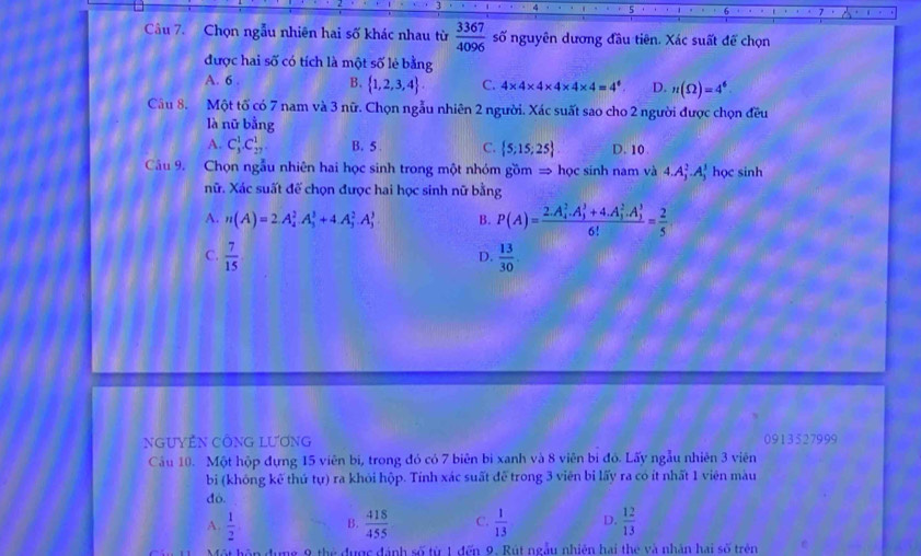 Chọn ngẫu nhiên hai số khác nhau từ  3367/4096  số nguyên dương đầu tiên. Xác suất để chọn
được hai số có tích là một số lẻ bằng
A. 6 . B.  1,2,3,4 C. 4* 4* 4* 4* 4* 4=4^4 D. n(Omega )=4^6
Câu 8. Một tố có 7 nam và 3 nữ. Chọn ngẫu nhiên 2 người. Xác suất sao cho 2 người được chọn đều
là nữ bằng
A. C_3^(1.C_(27)^1 B. 5 . C.  5;15;25) D. 10.
Câu 9. Chọn ngẫu nhiên hai học sinh trong một nhóm gồm = học sinh nam và 4.A_j^(2.A_j^3 học sinh
Xữ. Xác suất đế chọn được hai học sinh nữ bằng
A. n(A)=2.A_4^2.A_3^3+4.A_3^2.A_3^3. B. P(A)=frac (2.A_4)^2.A_3^3+4.A_1^2.A_3^3)6!= 2/5 
C.  7/15   13/30 .
D.
GUYÊN CÔNG LƯƠnG 0913527999
Câu 10. Một hộp đựng 15 viên bí, trong đó có 7 biên bì xanh và 8 viên bị đó. Lấy ngẫu nhiên 3 viên
bi (không kể thứ tự) ra khỏi hộp. Tính xác suất đễ trong 3 viên bi lấy ra có ít nhất 1 viên màu
đó.
A.  1/2 . B.  418/455  C.  1/13  D.  12/13 
9 thể được đánh số từ 1 đến 9. Rút ngẫy nhiên hai the và nhân hai số trên