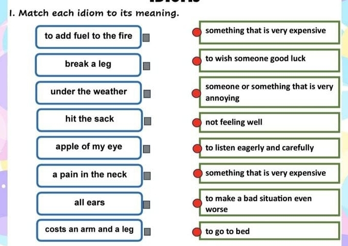 Match each idiom to its meaning.
to add fuel to the fire something that is very expensive
break a leg
to wish someone good luck
under the weather someone or something that is very
annoying
hit the sack not feeling well
apple of my eye to listen eagerly and carefully
a pain in the neck something that is very expensive
all ears to make a bad situation even
worse
costs an arm and a leg to go to bed