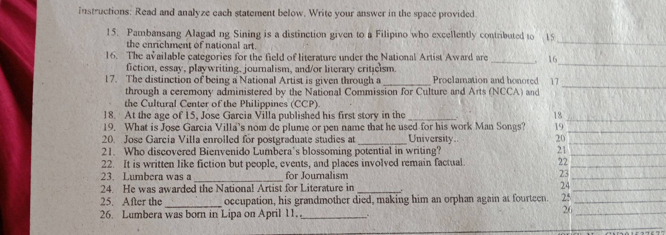 instructions: Read and analyze each statement below. Write your answer in the space provided 
15. Pambansang Alagad ng Sining is a distinction given to a Filipino who excellently contributed to 15
the enrichment of national art. 
_ 
16. The available categories for the field of literature under the National Artist Award are 16
fiction, essay, playwriting, journalism, and/or literary criticism. 
_ 
_ 
17. The distinction of being a National Artist is given through a _Proclamation and honored 17
through a ceremony administered by the National Commission for Culture and Arts (NCCA) and 
the Cultural Center of the Philippines (CCP). 
18. At the age of 15, Jose Garcia Villa published his first story in the _18_ 
19. What is Jose Garcia Villa’s nom de plume or pen name that he used for his work Man Songs? 19_ 
20. Jose Garcia Villa enrolled for postgraduate studies at University. 20_ 
21. Who discovered Bienvenido Lumbera’s blossoming potential in writing? 21_ 
22. It is written like fiction but people, events, and places involved remain factual. 22_ 
23. Lumbera was a _for Journalism 23_ 
24. He was awarded the National Artist for Literature in_ 
24_ 
25. After the _occupation, his grandmother died, making him an orphan again at fourteen. 25_ 
26. Lumbera was born in Lipa on April 11,_ 
26_ 
_