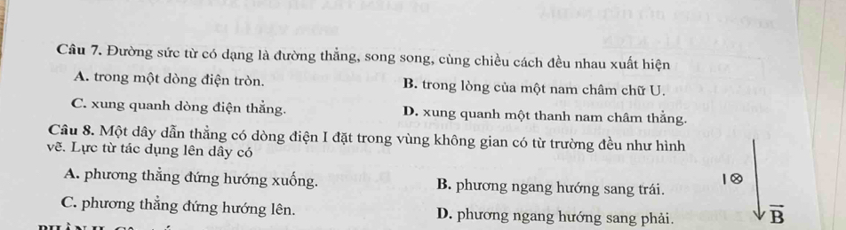 Đường sức từ có dạng là đường thẳng, song song, cùng chiều cách đều nhau xuất hiện
A. trong một dòng điện tròn. B. trong lòng của một nam châm chữ U.
C. xung quanh dòng điện thẳng. D. xung quanh một thanh nam châm thẳng.
Câu 8. Một dây dẫn thẳng có dòng điện I đặt trong vùng không gian có từ trường đều như hình
vẽ. Lực từ tác dụng lên dây có
1②
A. phương thẳng đứng hướng xuống. B. phương ngang hướng sang trái.
C. phương thẳng đứng hướng lên. D. phương ngang hướng sang phải.
vector B