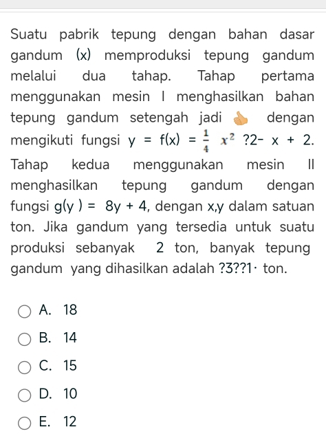 Suatu pabrik tepung dengan bahan dasar
gandum (x) memproduksi tepung gandum
melalui dua tahap. Tahap pertama
menggunakan mesin I menghasilkan bahan
tepung gandum setengah jadi dengan
mengikuti fungsi y=f(x)= 1/4 x^2?2-x+2. 
Tahap kedua menggunakan mesin II
menghasilkan tepung gandum dengan
fungsi g(y)=8y+4 , dengan x, y dalam satuan
ton. Jika gandum yang tersedia untuk suatu
produksi sebanyak 2 ton, banyak tepung
gandum yang dihasilkan adalah ? 3?? 1·ton.
A. 18
B. 14
C. 15
D. 10
E. 12