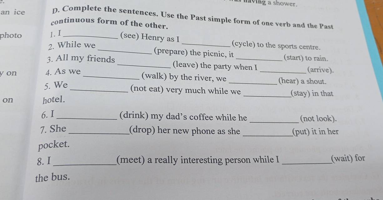 having a shower. 
an ice D. Complete the sentences. Use the Past simple form of one verb and the Past 
continuous form of the other. 
photo 1. I_ 
(see) Henry as I 
2. While we _(cycle) to the sports centre. 
_(prepare) the picnic, it (start) to rain. 
3. All my friends _(leave) the party when I _(arrive). 
yon 4. As we 
_(walk) by the river, we _(hear) a shout. 
5. We 
_(not eat) very much while we _(stay) in that 
on hotel. 
6. I_ (drink) my dad’s coffee while he _(not look). 
7. She _(drop) her new phone as she _(put) it in her 
pocket. 
8. I _(meet) a really interesting person while I _(wait) for 
the bus.