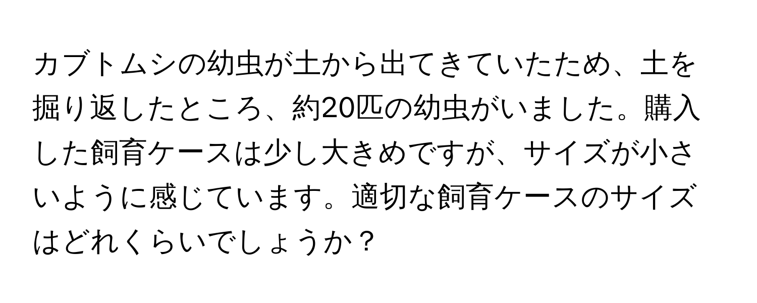 カブトムシの幼虫が土から出てきていたため、土を掘り返したところ、約20匹の幼虫がいました。購入した飼育ケースは少し大きめですが、サイズが小さいように感じています。適切な飼育ケースのサイズはどれくらいでしょうか？