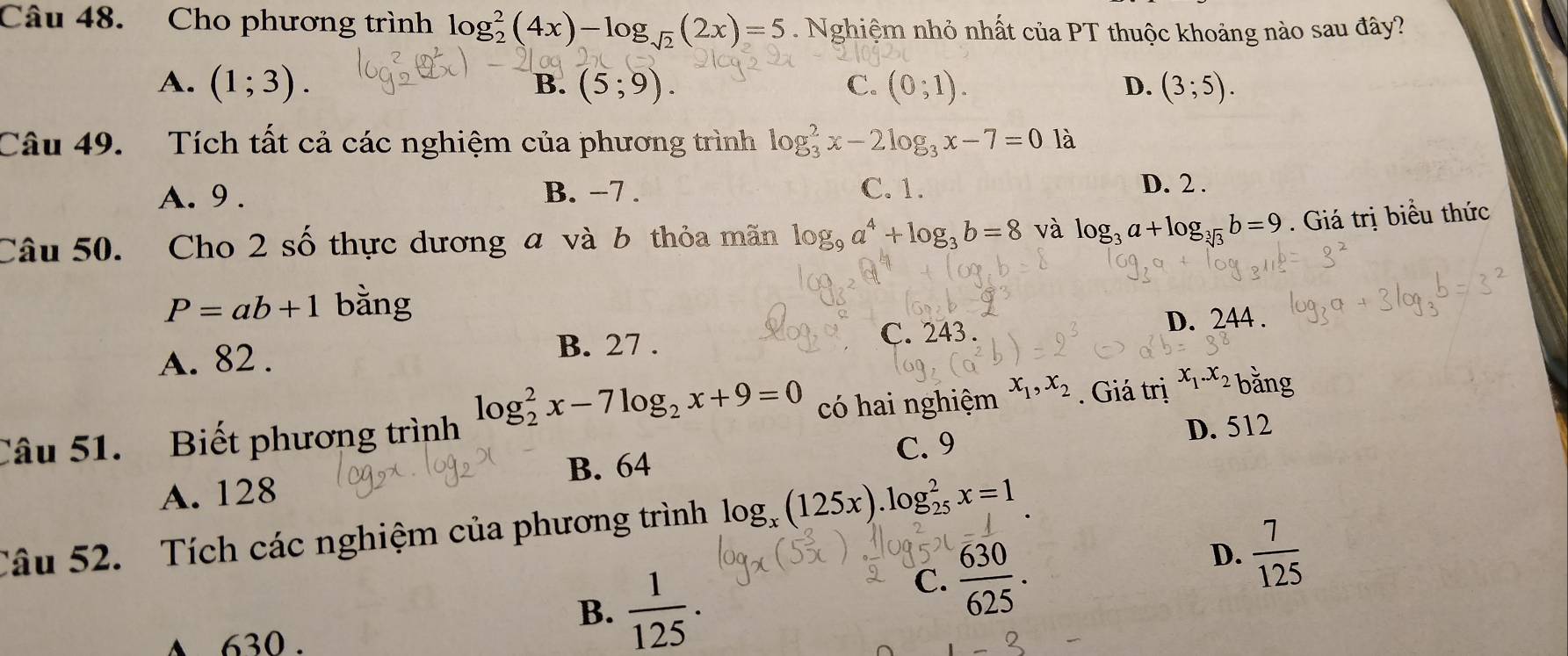 Cho phương trình log _2^(2(4x)-log _sqrt(2))(2x)=5. Nghiệm nhỏ nhất của PT thuộc khoảng nào sau đây?
A. (1;3). (5;9). C. (0;1). D. (3;5). 
B.
Câu 49. Tích tất cả các nghiệm của phương trình log _3^(2x-2log _3)x-7=0 là
A. 9. B. −7. C. 1. D. 2.
Câu 50. Cho 2 số thực dương a và b thỏa mãn log _9a^4+log _3b=8 và log _3a+log _sqrt[3](3)b=9. Giá trị biểu thức
P=ab+1 bằng
C. 243.
A. 82. B. 27. D. 244.
Câu 51. Biết phương trình log _2^(2x-7log _2)x+9=0 có hai nghiệm x_1, x_2. Giá trị x_1. x_2 bằng
D. 512
C. 9
A. 128 B. 64
Câu 52. Tích các nghiệm của phương trình log _x(125x).log _(25)^2x=1
B.  1/125 .
C.  630/625 .
D.  7/125 
A 630.