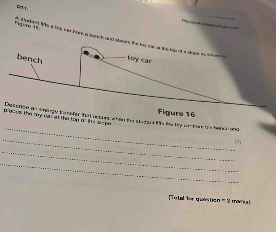 PhysicaAndMathaTulor com 
Figure 16. 
A student lifts a toy car from a bench and places 
Figure 16 
_ 
places the toy car at the top of the slope. 
transfer that occurs when the student lifts the toy car from the bench and 
_ 
(2) 
_ 
_ 
(Total for question =2 marks)