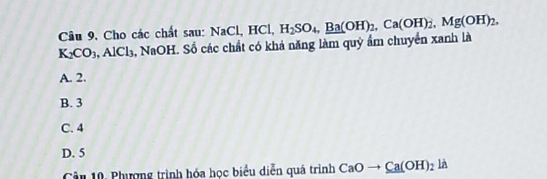 Câu 9, Cho các chất sau: NaCl, HCl, H_2SO_4, _ Ba(H)_2, Ca(OH)_2, Mg(OH)_2,
K_2CO_3, AlCl_3 5, NaOH. Số các chất có khả năng làm quỷ ẩm chuyển xanh là
A. 2.
B. 3
C. 4
D. 5
Câu 10, Phượng trình hóa học biểu diễn quá trình CaOto _ Ca(OH)_2la