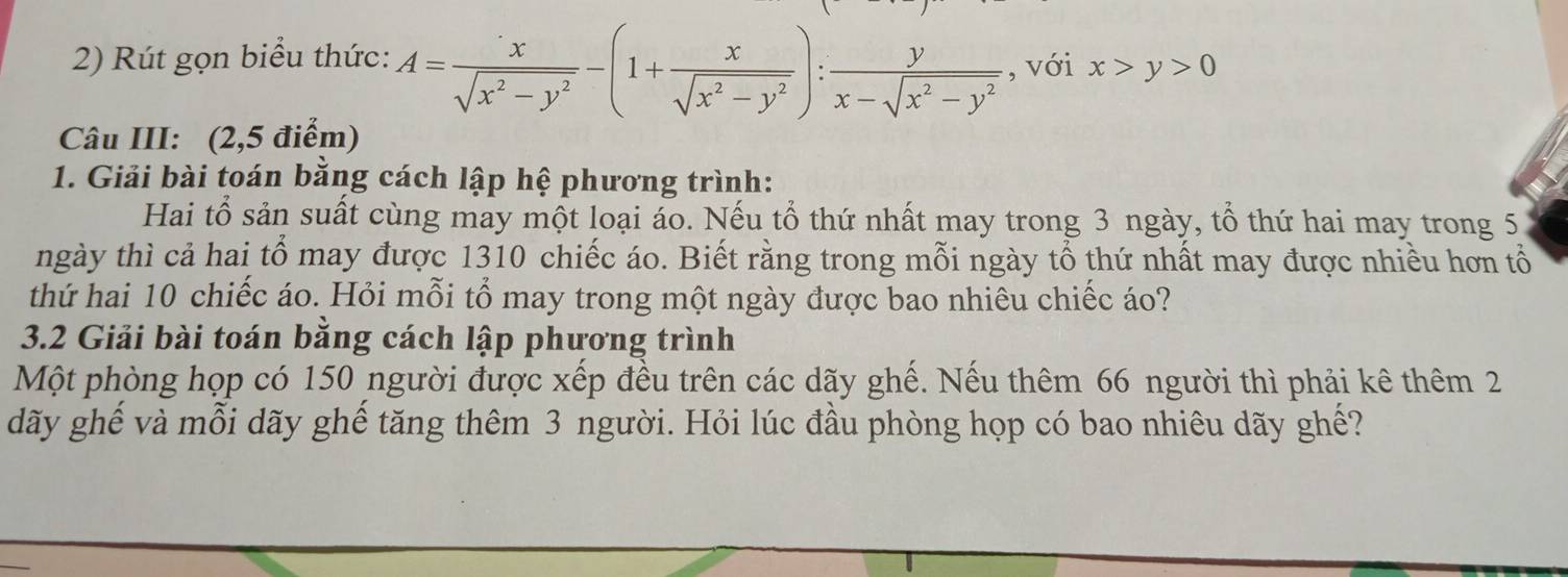 Rút gọn biểu thức: A= x/sqrt(x^2-y^2) -(1+ x/sqrt(x^2-y^2) ): y/x-sqrt(x^2-y^2)  , với x>y>0
Câu III: (2,5 điểm)
1. Giải bài toán bằng cách lập hệ phương trình:
Hai tổ sản suất cùng may một loại áo. Nếu tổ thứ nhất may trong 3 ngày, tổ thứ hai may trong 5
ngày thì cả hai tổ may được 1310 chiếc áo. Biết rằng trong mỗi ngày tổ thứ nhất may được nhiều hơn tổ
thứ hai 10 chiếc áo. Hỏi mỗi tổ may trong một ngày được bao nhiêu chiếc áo?
3.2 Giải bài toán bằng cách lập phương trình
Một phòng họp có 150 người được xếp đều trên các dãy ghế. Nếu thêm 66 người thì phải kê thêm 2
dãy ghế và mỗi dãy ghế tăng thêm 3 người. Hỏi lúc đầu phòng họp có bao nhiêu dãy ghế?