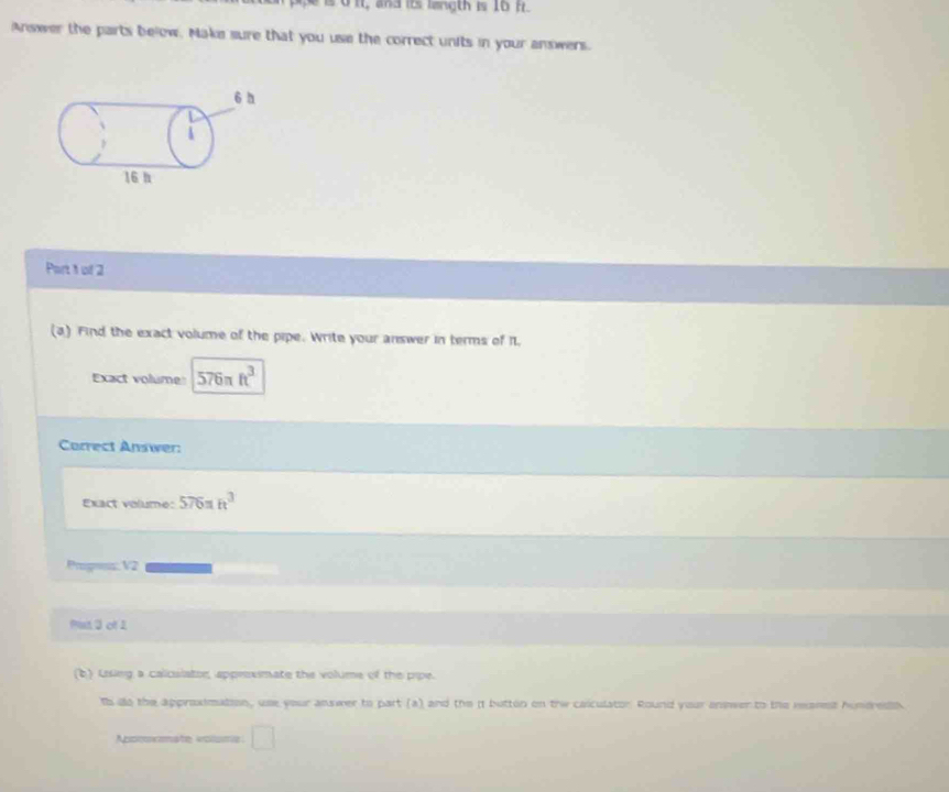 to it, and its langth is 16 fr. 
Answer the parts below. Make sure that you use the correct units in your answers. 
Part 1 of 2 
(a) Find the exact volume of the pipe. Write your answer in terms of 11. 
Exact volume 576π ft^3
Correct Answer: 
Exact volume: 576=h^3
Progoms: V2 
Pat 3 of 1 
(b) Using a caliculator, apprexmate the volume of the pipe. 
Is do the approximation, use your answer to part (a) and the i button on the caiculator. Round your answer to the reanest hundredn 
Appoormate volsmia □