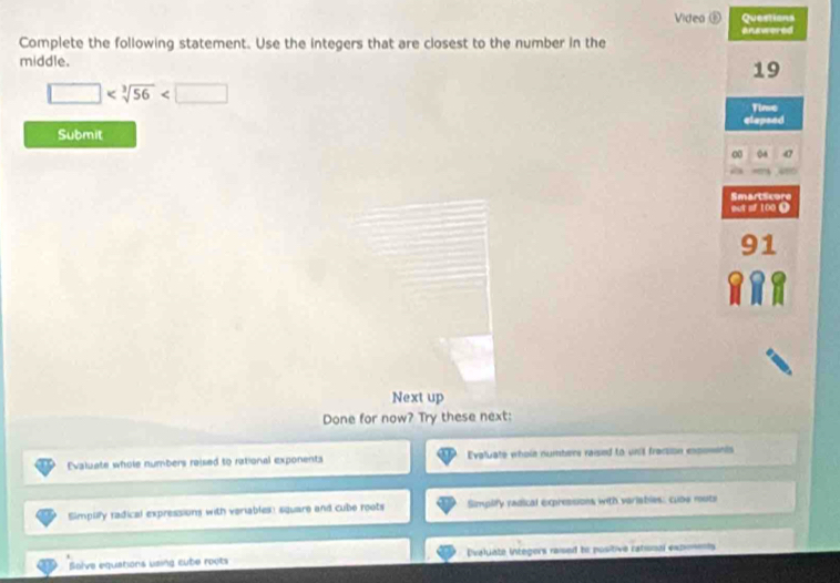 Video ① Questions
answered
Complete the following statement. Use the integers that are closest to the number in the
middle.
19
□
Time
elapsed
Submit
00 04
out of 100 0 Smartscure
1
Next up
Done for now? Try these next:
Evaluate whole numbers reised to rational exponents Evaluate whole numbers raised to unit fracsion expoments
Simpuly radical expressions with veriables: square and cube roots Simplify radical expressions with variables: cube routs
Solve equations using cube roots Dvaluate integers raised to positive ratisnal expionents