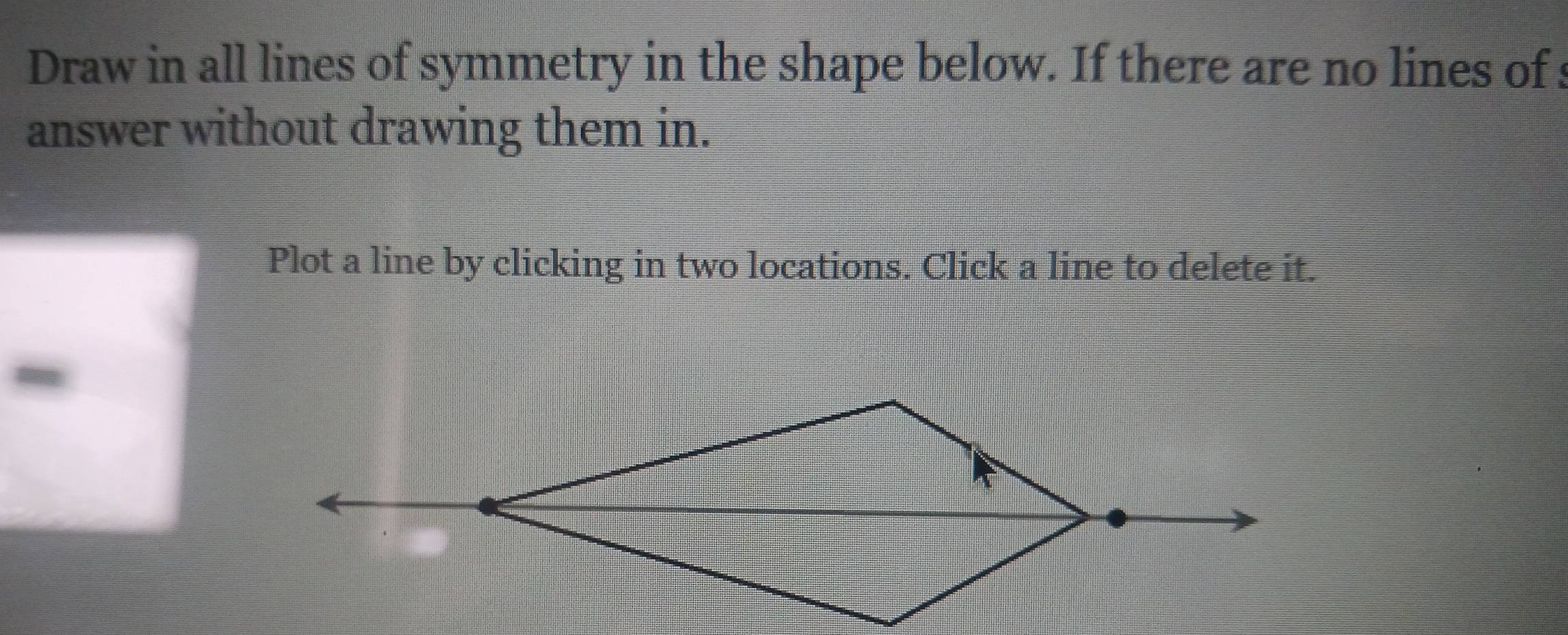 Draw in all lines of symmetry in the shape below. If there are no lines of : 
answer without drawing them in. 
Plot a line by clicking in two locations. Click a line to delete it. 
~