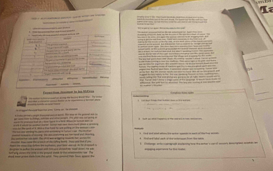 mbt
La
P s   a    a d toe con  
tg lareg of tar. y tan the She coo t  e hims te 
ar hi ceaieme a conacre di  
   _
= = h a  ----------
t e i gin to o a oe We rgey  he ts ad
t 
T manen aaced mot he dy cn unerhaed her Aganoy  an 
ertiting a i the fale ae fa se cacces t  uta ie y te of cane T 
wed to ht whe wa aped the aen seeg to h diegng eak  a 
trying to gat ler ae from nm. These were sosaens in the fel ower, sh
making fo the wt on theher stk. I te m wtme on the soet m  e
otiv gn bu t aaha a  f sage o  
as pot for Acwk sgate fhs eme they wore presuna thest fac a nto ntig
Sursed earth ds the snl grapade te pns paaed ar ao 
9 a page te Eafoed Hue at p wete sgeaing Erases Te cfetn 
was i the far tom of the road ecrosn a hognel ane lmy sont waes tut
f ta w    ae an  t t   
The way fast gant whent wh shock His wether aund s acee Tamen go
to the stake tuming in twer the roaltops. Thes wce ngtn acis poth and teme
as a lne for an hent. the pe ae wy shree cnt deh a 
ere. The reerine thire of mectete eun fe w he aad carl a t 
eegee roa fashed jest themn. A whanced soloer was streanine. Twner wm
gn his faat. Bat the amman would onr case te hand Se salt oo the enond and 124
_
hugged the boy ngtorly to her. She was cosding tumson to tom, sethime hom
edy Latliing hin that aeratitg les pone to fer all rule, Same wed ser  
that. Turner dogn't kne a songie waed of the cnocige it wmuld have made m
dfferece. She juid for to aamtion. The lany was cracing at hes btanky m
m ather's sho     
Extraet from foinemeor, by Ian McEwan Comphots tucke tacks
_
_
the auhact m rosm a mowed s during Me Devoral World Wor. The writer Uoderstanding
descrtos a nteriessó poed éotber ds de expoletos a German plane 1 List fur thones that Bothic doas in the eurac
_
anting haste on rné Fraane
d legaed the could fown hie arms kome go. he shoused
s ieta amial a ungle the  sos concel bomb. The uhee on the groind was to
gt ay ln bukdng, wwhlles and other people. The plot was out going to
wae his peorous hod on a hose figure in a fard. Whm he rurment sais co 2 Sum up what happess in the extrack on tas sentences
wale if would be anather exstter. bemer had soe them hunt down a surinking
es he the sport of it S0 a free hand he wis pulling on the woman a arm
The loo ass wetting his pants and sereaming in Turnerts ear. Te moth ar Analysis
somed incasatle of rining She was stretching out her hand and shouting. 3 Find and label where the writer appeals to each of the fies sences.
ins wersed her his beee. The child was wriggiing towards her, acrods hs 4. Find and label each of the rechniques from the table
doucter. Haw come the screach of the failing bomb. They said that if you
head the mse uup leles the explusion, your timt was up. As he dropped to S Challenge: writh a paragraph explaining how the writer's use of sensory description creates an
the glans hs pullod the woman with homend shmeed her head down. He was empaging experisnce for the reader.
mt bty anew the cuuld af the goound shonk to the onbellevatile roar. The
shirk were prist thee brom the earth. They covered Hieir faces agourst the
、