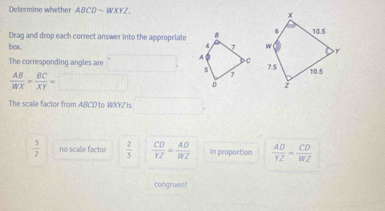 Determine whether ABCD ~ WXYZ.
Drag and drop each correct answer into the appropriate
box. 
The corresponding angles are
 AB/WX = BC/XY =
The scale factor from ABCD to WXYZ is
 3/2  no scale factor  2/3   CD/YZ = AD/WZ  in proportion  AD/YZ = CD/WZ 
congruent