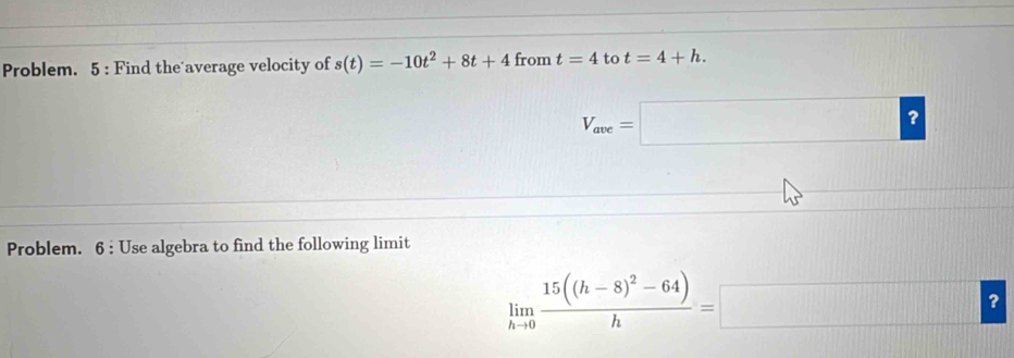 Problem. 5 : Find the average velocity of s(t)=-10t^2+8t+4 from t=4 to t=4+h.
V_ave=□ ? 
Problem. 6 : Use algebra to find the following limit
limlimits _hto 0frac 15((h-8)^2-64)h=□