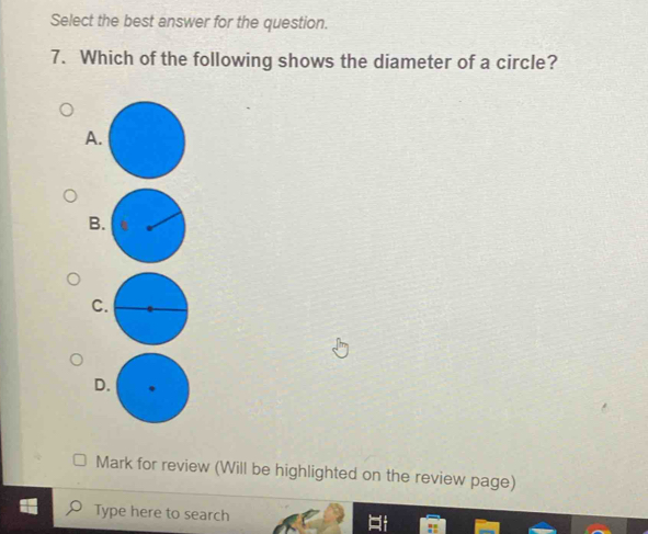 Select the best answer for the question. 
7. Which of the following shows the diameter of a circle? 
A. 
B. 
C 
D 
Mark for review (Will be highlighted on the review page) 
Type here to search