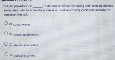 Quesuon 12 (s po 
Cellular providers use _to determine where the calling and receiving phones
are located, which carrier the phone is on, and which frequencies are available to
broadcast the call.
A) sound waves
B) visual supplements
C) electrical impulses
D) control channels