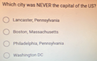 Which city was NEVER the capital of the US?
Lancaster, Pennsylvania
Boston, Massachusetts
Philadelphia, Pennsylvania
Washington DC