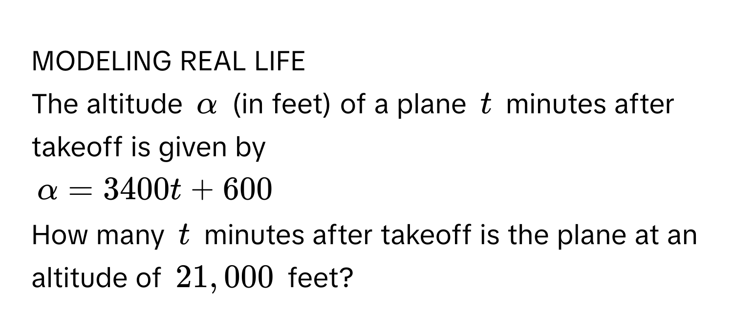 MODELING REAL LIFE 
The altitude $alpha$ (in feet) of a plane $t$ minutes after takeoff is given by
$alpha = 3400t + 600$
How many $t$ minutes after takeoff is the plane at an altitude of $21,000$ feet?