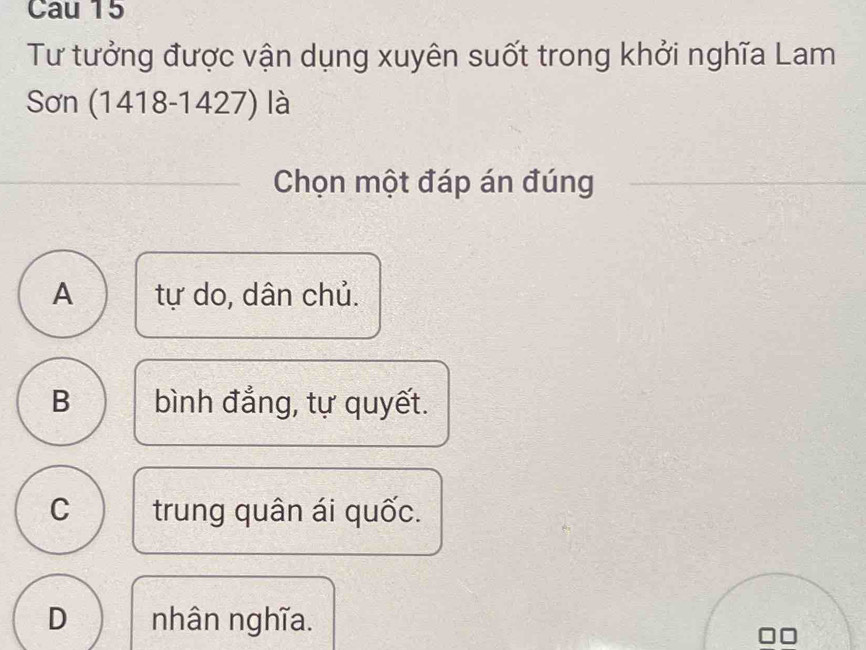 Cau 15
Tư tưởng được vận dụng xuyên suốt trong khởi nghĩa Lam
Sơn ( 1418-1427) là
Chọn một đáp án đúng
A tự do, dân chủ.
B bình đẳng, tự quyết.
C trung quân ái quốc.
D nhân nghĩa.