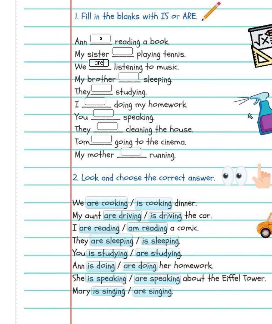 Fill in the blanks with IS or ARE. 
Ann is reading a book . 
My sister □ playing tennis. 
We Care listening to music. 
My brother □ sleeping. 
They. _ □  _ studying. 
I _ □  doing my homework. 
You □ __ speaking. 
They □ _ cleaning the house. 
Tom_ □ going to the cinema. 
My mother _running. 
2. Look and choose the correct answer. 
We are cooking / is cooking dinner. 
My aunt are driving / is driving the car. 
I are reading / am reading a comic. 
They are sleeping / is sleeping 
You is studying are stud n 
Ann is doing oing her homework 
She is spea Kil are speaking abou iff el T o w er 
Mary is singing are singing