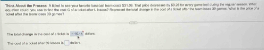 Think Alboult the Process A ticket to see your favorite baseball team costs $31.09. That price decreases by $0.26 for every game lost during the regular sesson. What
equation could you use to find the costC of a ticket after L losses? Represent the total change in the cost of a ticket after the team loses 39 games. What is the price of a
ticket after the leam loses 39 games ?
The total change in the cost of a ticket is -10.14° doflars
The cost of a ticket after 30 losses is □ dolliars.