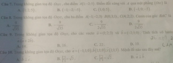 Cầu 7. Trong không gian toạ độ Oxyz , cho điểm A(1;-2;5). Điểm đối xứng với A qua mặt phẳng (Ox) là
A. (1;2;5). B. (-1;-2;-5). C. (1;0;5). D. (-1;0;-5). 
Cầu 8. Trong không gian tọa độ Oxyz, cho ba điểm A(-1;-2;3)B(0;3;1), C(4;2;2). Cosin của góc BAC là
A.  9/sqrt(35)  - 9/sqrt(35) . C. - 9/2sqrt(35) . D.  9/2sqrt(35) . 
B.
Câu 9. Trong không gian tọa độ Oxyz, cho các vectơ overline a=(1;2;3) và vector b=(-2;1;0). Tính tích vô hướn
a (a+2b). 
A. 14. B. 16. C. 22. D. 10 .
Câu 10. Trong không gian tọa độ Oxyz, cho overline a=(-1;1;0); overline b(1;1;0); overline c(1;1;1). Mệnh đề nào sau đây sai?
A. vector b⊥ vector c. B. |vector c|=sqrt(3). C. |vector a|=sqrt(2). D. vector a⊥ vector b.