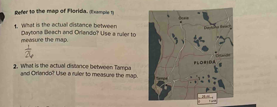 Refer to the map of Florida. (Example 1) 
Ocala 
1. What is the actual distance between 
Daytoha Beach 
Daytona Beach and Orlando? Use a ruler to 
measure the map. 
Orlando 
FLORIDA 
2. What is the actual distance between Tampa 
and Orlando? Use a ruler to measure the map. Tampa
26 mi
1 unit