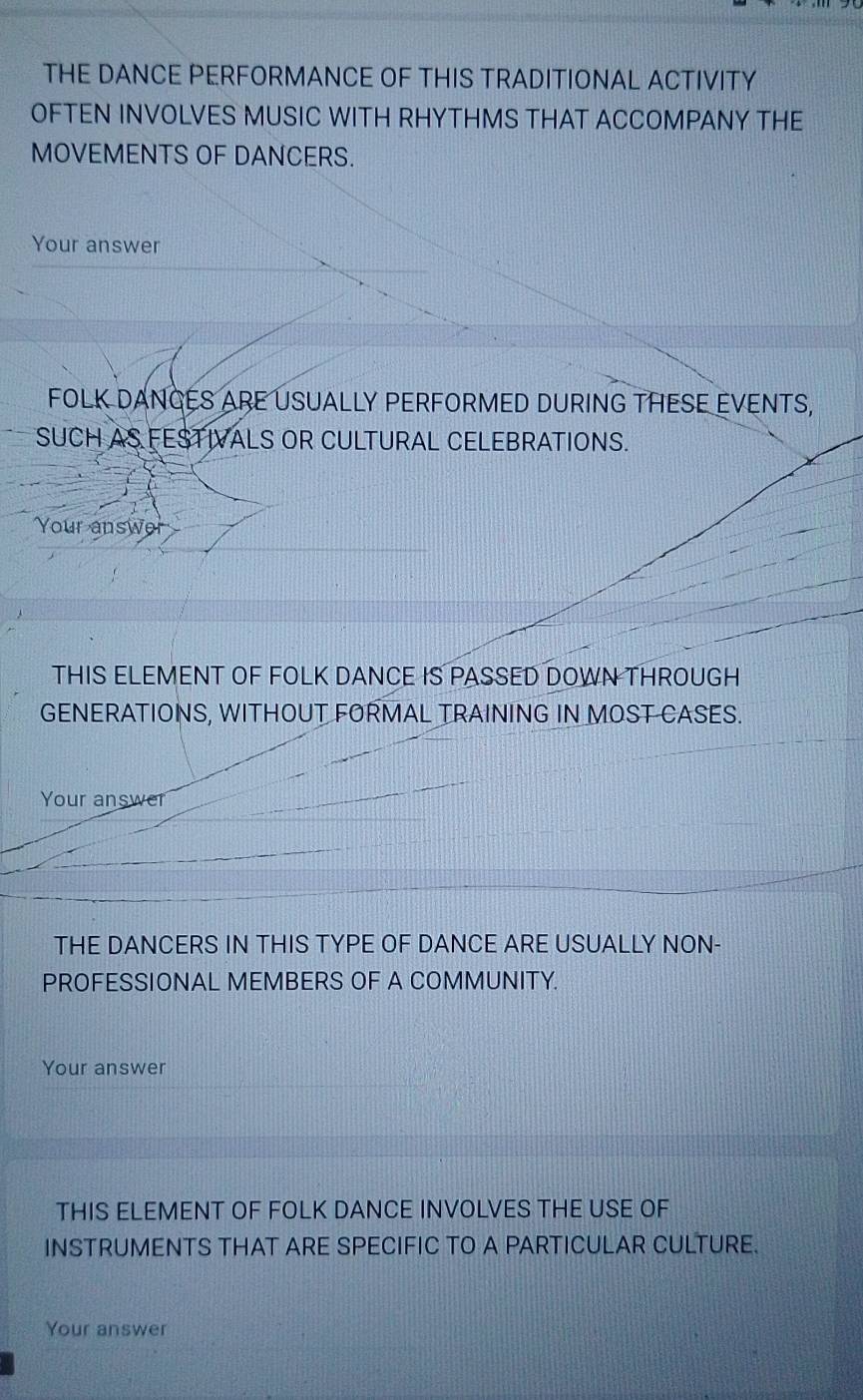 THE DANCE PERFORMANCE OF THIS TRADITIONAL ACTIVITY 
OFTEN INVOLVES MUSIC WITH RHYTHMS THAT ACCOMPANY THE 
MOVEMENTS OF DANCERS. 
Your answer 
FOLK DANCES ARE USUALLY PERFORMED DURING THESE EVENTS, 
SUCH AS FESTIVALS OR CULTURAL CELEBRATIONS. 
Your answer 
THIS ELEMENT OF FOLK DANCE IS PASSED DOWN THROUGH 
GENERATIONS, WITHOUT FORMAL TRAINING IN MOST CASES. 
Your answer 
THE DANCERS IN THIS TYPE OF DANCE ARE USUALLY NON- 
PROFESSIONAL MEMBERS OF A COMMUNITY. 
Your answer 
THIS ELEMENT OF FOLK DANCE INVOLVES THE USE OF 
INSTRUMENTS THAT ARE SPECIFIC TO A PARTICULAR CULTURE. 
Your answer