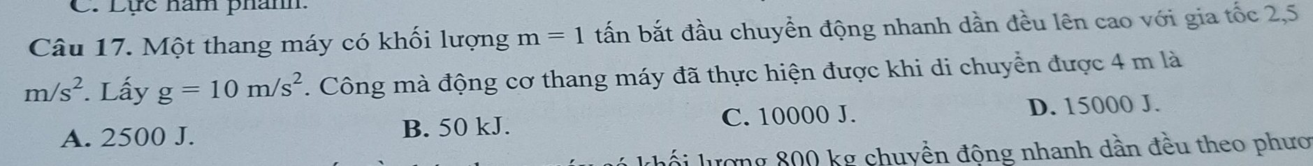 Lực nam phánh.
Câu 17. Một thang máy có khối lượng m=1 tấn bắt đầu chuyển động nhanh dần đều lên cao với gia tốc 2,5
m/s^2. Lấy g=10m/s^2. Công mà động cơ thang máy đã thực hiện được khi di chuyển được 4 m là
A. 2500 J. B. 50 kJ. C. 10000 J. D. 15000 J.
lượng 800 kg chuyển động nhanh dần đều theo phươ