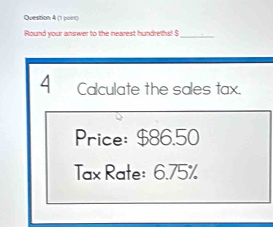 (1 poirt) 
Round your answer to the nearest hundreths! $ _ 
4 Calculate the sales tax. 
Price: $86.50
Tax Rate: 6.75%