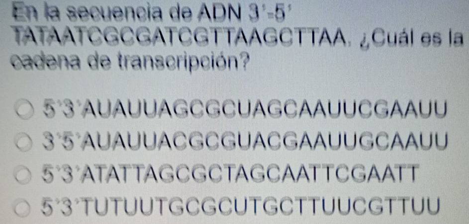 En la secuencia de ADN 3^1=5 a
TATAATCGCGATCGTTAAGCTTAA. ¿Cuál es la
cadena de transcripción?
5°3°AUAUUAGCGCUAGCAAUUCGAAUU
3°5°AUAUUACGCGUACGAAUUGCAAUU
5°3°ATATTAGCGCTAGCAATTCGAATT
5°3°TUTUUTGCGCUTGCTTUUCGTTUU