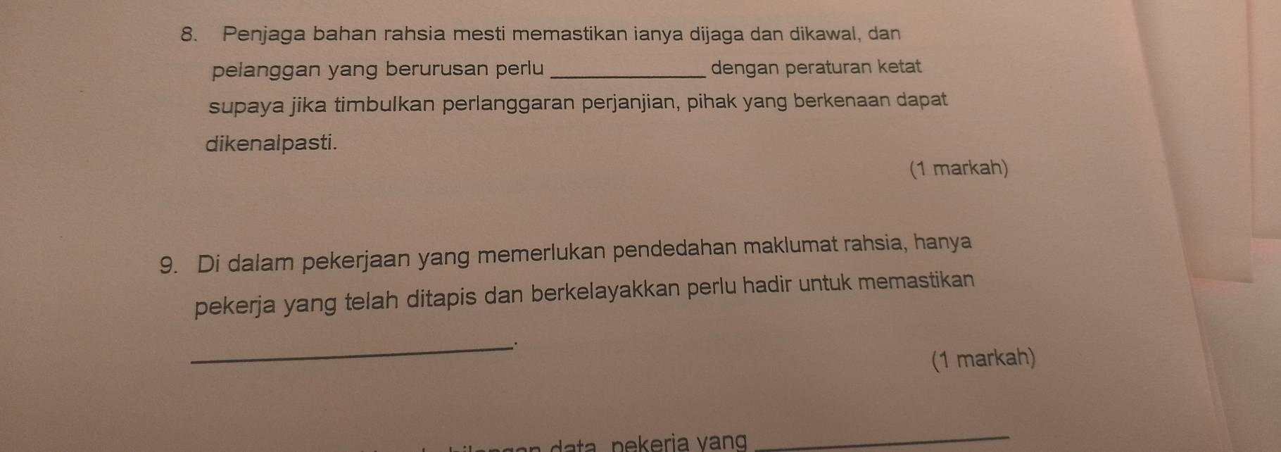 Penjaga bahan rahsia mesti memastikan ianya dijaga dan dikawal, dan 
pelanggan yang berurusan perlu _dengan peraturan ketat 
supaya jika timbulkan perlanggaran perjanjian, pihak yang berkenaan dapat 
dikenalpasti. 
(1 markah) 
9. Di dalam pekerjaan yang memerlukan pendedahan maklumat rahsia, hanya 
pekerja yang telah ditapis dan berkelayakkan perlu hadir untuk memastikan 
_. 
(1 markah) 
_